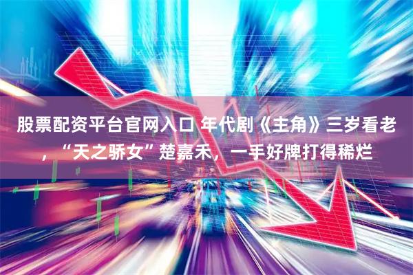 股票配资平台官网入口 年代剧《主角》三岁看老，“天之骄女”楚嘉禾，一手好牌打得稀烂