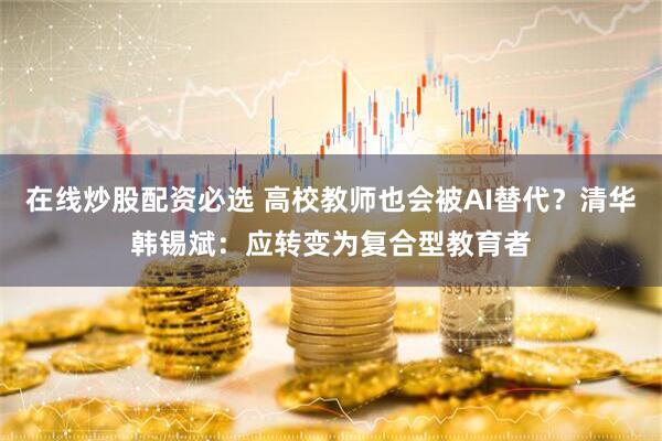 在线炒股配资必选 高校教师也会被AI替代？清华韩锡斌：应转变为复合型教育者