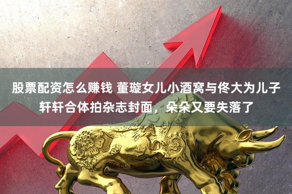 股票配资怎么赚钱 董璇女儿小酒窝与佟大为儿子轩轩合体拍杂志封面，朵朵又要失落了
