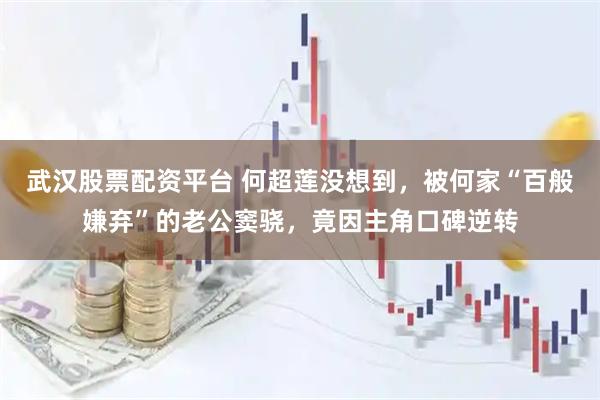 武汉股票配资平台 何超莲没想到，被何家“百般嫌弃”的老公窦骁，竟因主角口碑逆转