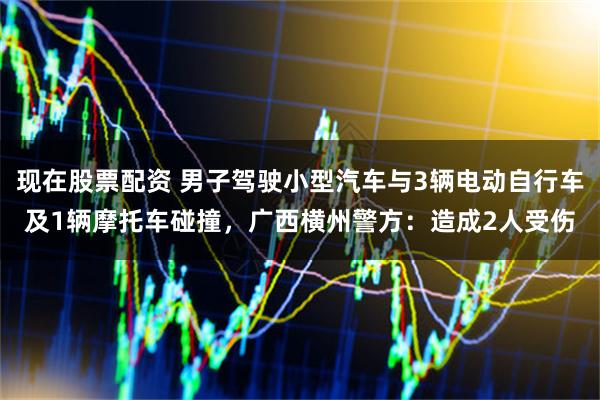 现在股票配资 男子驾驶小型汽车与3辆电动自行车及1辆摩托车碰撞，广西横州警方：造成2人受伤